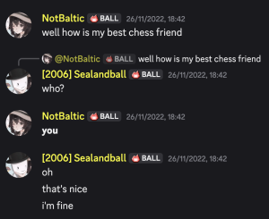 NotBaltic: well how is my best chess friend; Sealandball: who?; NotBaltic: **you**; Sealandball: oh; that's nice; i'm fine